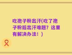 吃孢子粉出汗(吃了孢子粉后出汗难题？这里有解决办法！)