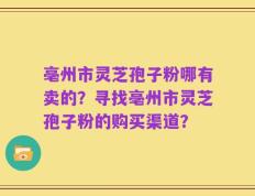 亳州市灵芝孢子粉哪有卖的？寻找亳州市灵芝孢子粉的购买渠道？