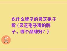 吃什么牌子的灵芝孢子粉 (灵芝孢子粉的牌子，哪个品牌好？)