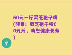 60元一斤灵芝孢子粉(醒目！灵芝孢子粉60元斤，助您健康长寿)