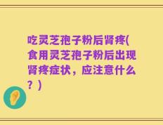 吃灵芝孢子粉后肾疼(食用灵芝孢子粉后出现肾疼症状，应注意什么？)