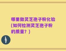 哪里做灵芝孢子粉化验(如何检测灵芝孢子粉的质量？)