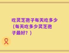 吃灵芝孢子每天吃多少 (每天吃多少灵芝孢子最好？)