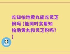 吃知柏地黄丸能吃灵芝粉吗 (能同时食用知柏地黄丸和灵芝粉吗？)