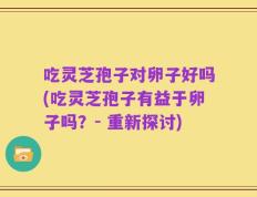 吃灵芝孢子对卵子好吗(吃灵芝孢子有益于卵子吗？- 重新探讨)