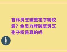 吉林灵芝破壁孢子粉胶囊？金奥力牌破壁灵芝孢子粉是真的吗
