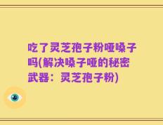 吃了灵芝孢子粉哑嗓子吗(解决嗓子哑的秘密武器：灵芝孢子粉)