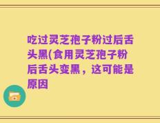 吃过灵芝孢子粉过后舌头黑(食用灵芝孢子粉后舌头变黑，这可能是原因
