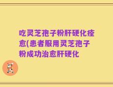吃灵芝孢子粉肝硬化痊愈(患者服用灵芝孢子粉成功治愈肝硬化