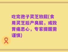 吃完孢子灵芝放屁(食用灵芝后产臭屁，或致胃痛恶心，专家提醒需谨慎)