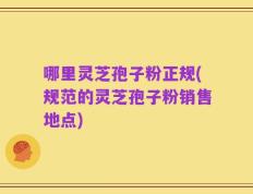 哪里灵芝孢子粉正规(规范的灵芝孢子粉销售地点)
