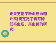吃灵芝孢子粉血压血糖升高(灵芝孢子粉可降低高血压、高血糖的研究)