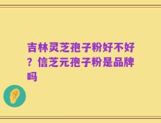 吉林灵芝孢子粉好不好？信芝元孢子粉是品牌吗