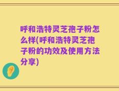 呼和浩特灵芝孢子粉怎么样(呼和浩特灵芝孢子粉的功效及使用方法分享)