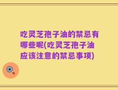 吃灵芝孢子油的禁忌有哪些呢(吃灵芝孢子油应该注意的禁忌事项)