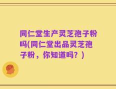 同仁堂生产灵芝孢子粉吗(同仁堂出品灵芝孢子粉，你知道吗？)