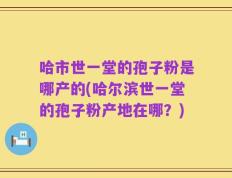 哈市世一堂的孢子粉是哪产的(哈尔滨世一堂的孢子粉产地在哪？)