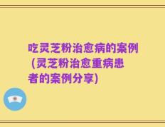 吃灵芝粉治愈病的案例 (灵芝粉治愈重病患者的案例分享)