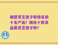 破壁灵芝孢子粉排名前十名产品？精选十款高品质灵芝孢子粉？