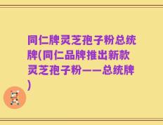 同仁牌灵芝孢子粉总统牌(同仁品牌推出新款灵芝孢子粉——总统牌)