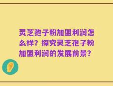 灵芝孢子粉加盟利润怎么样？探究灵芝孢子粉加盟利润的发展前景？