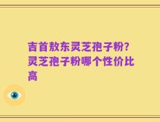 吉首敖东灵芝孢子粉？灵芝孢子粉哪个性价比高