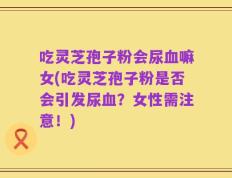吃灵芝孢子粉会尿血嘛女(吃灵芝孢子粉是否会引发尿血？女性需注意！)
