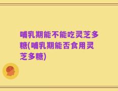哺乳期能不能吃灵芝多糖(哺乳期能否食用灵芝多糖)