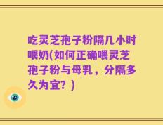 吃灵芝孢子粉隔几小时喂奶(如何正确喂灵芝孢子粉与母乳，分隔多久为宜？)