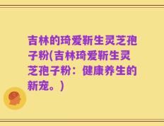 吉林的琦爱靳生灵芝孢子粉(吉林琦爱靳生灵芝孢子粉：健康养生的新宠。)