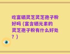 吃富硒灵芝灵芝孢子粉好吗 (富含硒元素的灵芝孢子粉有什么好处？)
