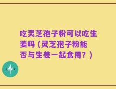 吃灵芝孢子粉可以吃生姜吗 (灵芝孢子粉能否与生姜一起食用？)
