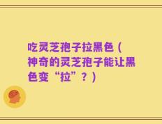 吃灵芝孢子拉黑色 (神奇的灵芝孢子能让黑色变“拉”？)