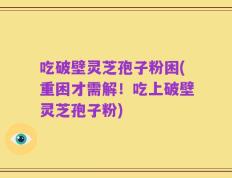 吃破壁灵芝孢子粉困(重困才需解！吃上破壁灵芝孢子粉)