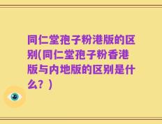 同仁堂孢子粉港版的区别(同仁堂孢子粉香港版与内地版的区别是什么？)