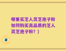哪里买芝人灵芝孢子粉如何购买高品质的芝人灵芝孢子粉？)