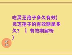 吃灵芝孢子多久有效(灵芝孢子的有效期是多久？ – 有效期解析)