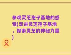 参观灵芝孢子基地的感受(走进灵芝孢子基地，探索灵芝的神秘力量)