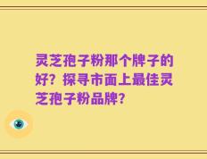 灵芝孢子粉那个牌子的好？探寻市面上最佳灵芝孢子粉品牌？