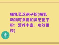 哺乳灵芝孢子粉(哺乳动物可食用的灵芝孢子粉：营养丰富，功效更佳)