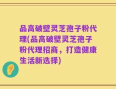 品高破壁灵芝孢子粉代理(品高破壁灵芝孢子粉代理招商，打造健康生活新选择)