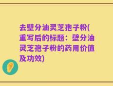 去壁分油灵芝孢子粉(重写后的标题：壁分油灵芝孢子粉的药用价值及功效)
