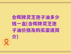 合辉牌灵芝孢子油多少钱一盒(合辉牌灵芝孢子油价格及购买渠道简介)