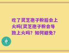 吃了灵芝孢子粉后会上火吗(灵芝孢子粉会导致上火吗？如何避免？