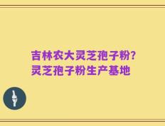 吉林农大灵芝孢子粉？灵芝孢子粉生产基地