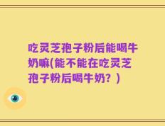 吃灵芝孢子粉后能喝牛奶嘛(能不能在吃灵芝孢子粉后喝牛奶？)