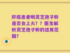 肝癌患者喝灵芝孢子粉是否会上火？？医生解析灵芝孢子粉的适用范围？