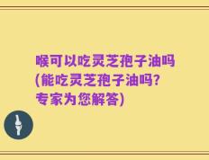 喉可以吃灵芝孢子油吗(能吃灵芝孢子油吗？专家为您解答)