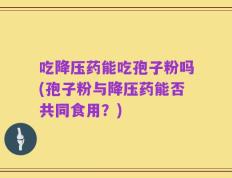 吃降压药能吃孢子粉吗(孢子粉与降压药能否共同食用？)