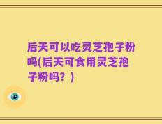 后天可以吃灵芝孢子粉吗(后天可食用灵芝孢子粉吗？)